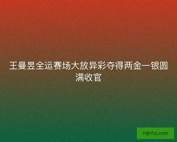 王曼昱全运赛场大放异彩夺得两金一银圆满收官